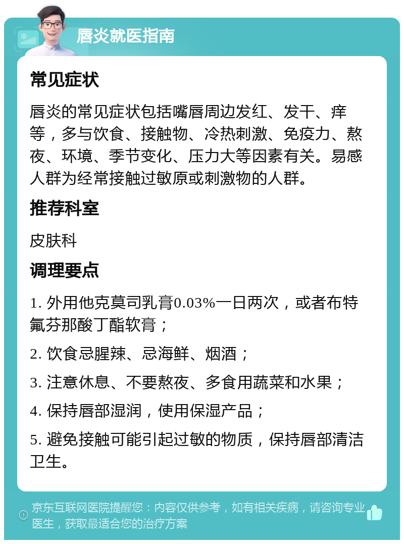 唇炎就医指南 常见症状 唇炎的常见症状包括嘴唇周边发红、发干、痒等，多与饮食、接触物、冷热刺激、免疫力、熬夜、环境、季节变化、压力大等因素有关。易感人群为经常接触过敏原或刺激物的人群。 推荐科室 皮肤科 调理要点 1. 外用他克莫司乳膏0.03%一日两次，或者布特 氟芬那酸丁酯软膏； 2. 饮食忌腥辣、忌海鲜、烟酒； 3. 注意休息、不要熬夜、多食用蔬菜和水果； 4. 保持唇部湿润，使用保湿产品； 5. 避免接触可能引起过敏的物质，保持唇部清洁卫生。