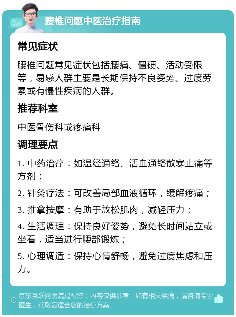 腰椎问题中医治疗指南 常见症状 腰椎问题常见症状包括腰痛、僵硬、活动受限等，易感人群主要是长期保持不良姿势、过度劳累或有慢性疾病的人群。 推荐科室 中医骨伤科或疼痛科 调理要点 1. 中药治疗：如温经通络、活血通络散寒止痛等方剂； 2. 针灸疗法：可改善局部血液循环，缓解疼痛； 3. 推拿按摩：有助于放松肌肉，减轻压力； 4. 生活调理：保持良好姿势，避免长时间站立或坐着，适当进行腰部锻炼； 5. 心理调适：保持心情舒畅，避免过度焦虑和压力。