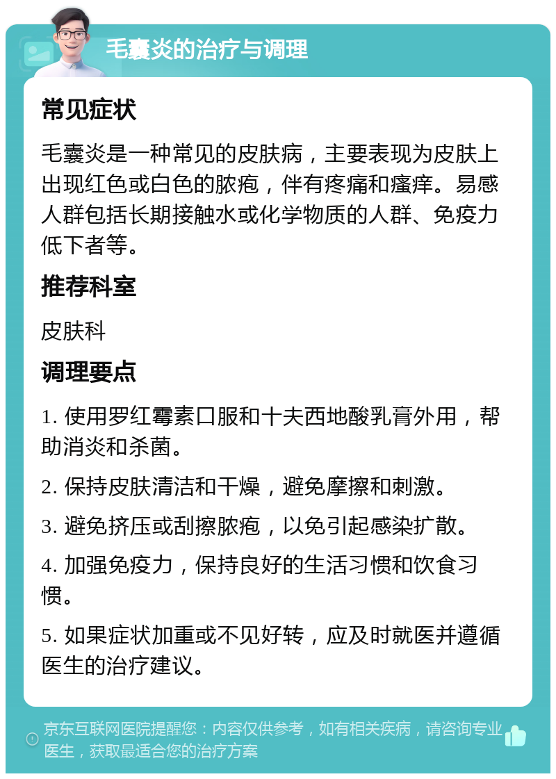 毛囊炎的治疗与调理 常见症状 毛囊炎是一种常见的皮肤病，主要表现为皮肤上出现红色或白色的脓疱，伴有疼痛和瘙痒。易感人群包括长期接触水或化学物质的人群、免疫力低下者等。 推荐科室 皮肤科 调理要点 1. 使用罗红霉素口服和十夫西地酸乳膏外用，帮助消炎和杀菌。 2. 保持皮肤清洁和干燥，避免摩擦和刺激。 3. 避免挤压或刮擦脓疱，以免引起感染扩散。 4. 加强免疫力，保持良好的生活习惯和饮食习惯。 5. 如果症状加重或不见好转，应及时就医并遵循医生的治疗建议。