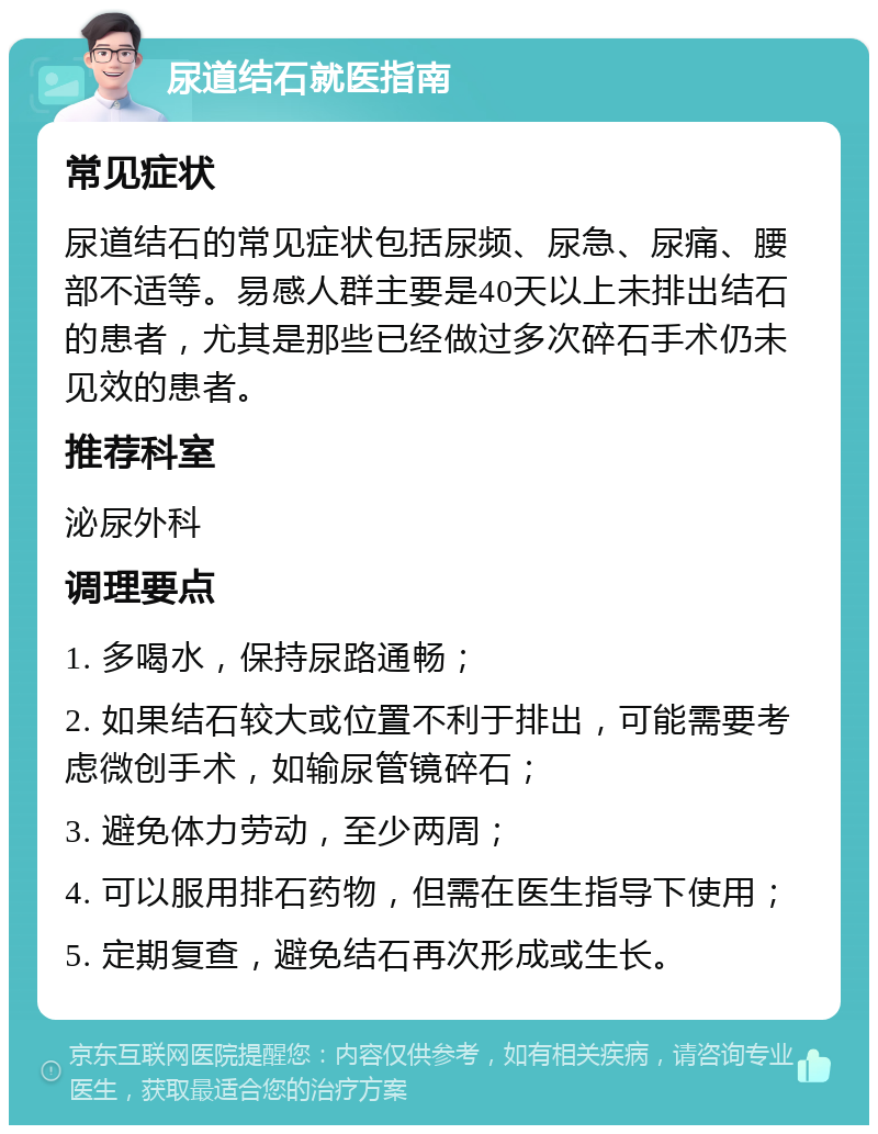 尿道结石就医指南 常见症状 尿道结石的常见症状包括尿频、尿急、尿痛、腰部不适等。易感人群主要是40天以上未排出结石的患者，尤其是那些已经做过多次碎石手术仍未见效的患者。 推荐科室 泌尿外科 调理要点 1. 多喝水，保持尿路通畅； 2. 如果结石较大或位置不利于排出，可能需要考虑微创手术，如输尿管镜碎石； 3. 避免体力劳动，至少两周； 4. 可以服用排石药物，但需在医生指导下使用； 5. 定期复查，避免结石再次形成或生长。