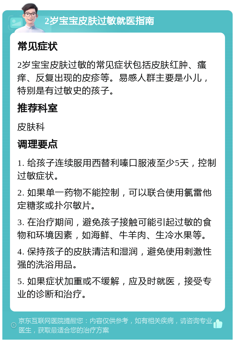 2岁宝宝皮肤过敏就医指南 常见症状 2岁宝宝皮肤过敏的常见症状包括皮肤红肿、瘙痒、反复出现的皮疹等。易感人群主要是小儿，特别是有过敏史的孩子。 推荐科室 皮肤科 调理要点 1. 给孩子连续服用西替利嗪口服液至少5天，控制过敏症状。 2. 如果单一药物不能控制，可以联合使用氯雷他定糖浆或扑尔敏片。 3. 在治疗期间，避免孩子接触可能引起过敏的食物和环境因素，如海鲜、牛羊肉、生冷水果等。 4. 保持孩子的皮肤清洁和湿润，避免使用刺激性强的洗浴用品。 5. 如果症状加重或不缓解，应及时就医，接受专业的诊断和治疗。