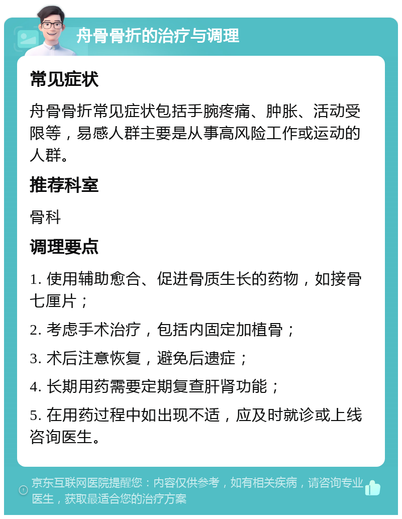 舟骨骨折的治疗与调理 常见症状 舟骨骨折常见症状包括手腕疼痛、肿胀、活动受限等，易感人群主要是从事高风险工作或运动的人群。 推荐科室 骨科 调理要点 1. 使用辅助愈合、促进骨质生长的药物，如接骨七厘片； 2. 考虑手术治疗，包括内固定加植骨； 3. 术后注意恢复，避免后遗症； 4. 长期用药需要定期复查肝肾功能； 5. 在用药过程中如出现不适，应及时就诊或上线咨询医生。