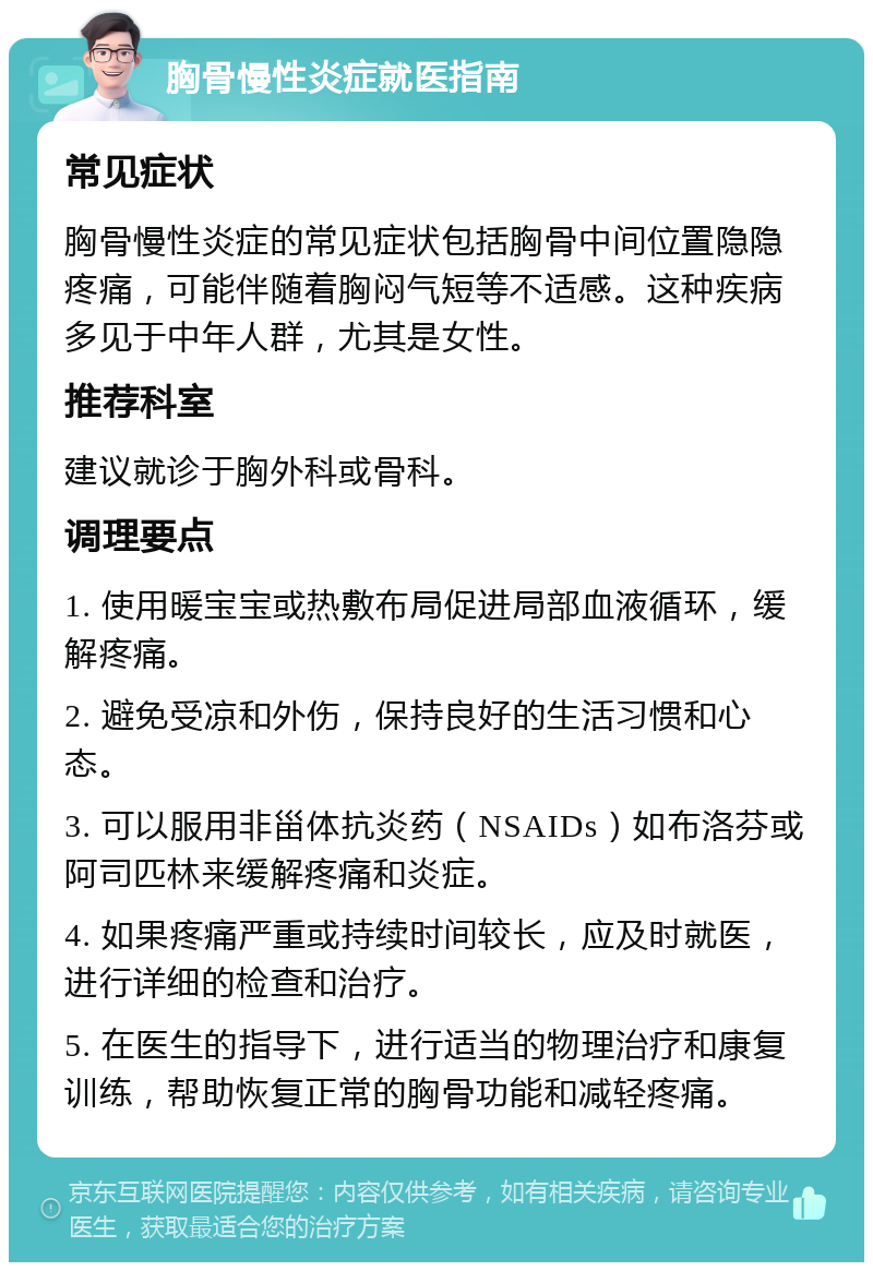 胸骨慢性炎症就医指南 常见症状 胸骨慢性炎症的常见症状包括胸骨中间位置隐隐疼痛，可能伴随着胸闷气短等不适感。这种疾病多见于中年人群，尤其是女性。 推荐科室 建议就诊于胸外科或骨科。 调理要点 1. 使用暖宝宝或热敷布局促进局部血液循环，缓解疼痛。 2. 避免受凉和外伤，保持良好的生活习惯和心态。 3. 可以服用非甾体抗炎药（NSAIDs）如布洛芬或阿司匹林来缓解疼痛和炎症。 4. 如果疼痛严重或持续时间较长，应及时就医，进行详细的检查和治疗。 5. 在医生的指导下，进行适当的物理治疗和康复训练，帮助恢复正常的胸骨功能和减轻疼痛。