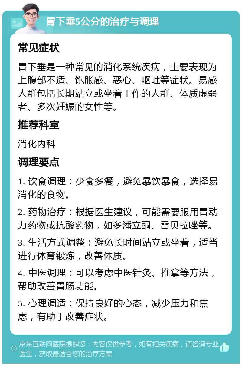 胃下垂5公分的治疗与调理 常见症状 胃下垂是一种常见的消化系统疾病，主要表现为上腹部不适、饱胀感、恶心、呕吐等症状。易感人群包括长期站立或坐着工作的人群、体质虚弱者、多次妊娠的女性等。 推荐科室 消化内科 调理要点 1. 饮食调理：少食多餐，避免暴饮暴食，选择易消化的食物。 2. 药物治疗：根据医生建议，可能需要服用胃动力药物或抗酸药物，如多潘立酮、雷贝拉唑等。 3. 生活方式调整：避免长时间站立或坐着，适当进行体育锻炼，改善体质。 4. 中医调理：可以考虑中医针灸、推拿等方法，帮助改善胃肠功能。 5. 心理调适：保持良好的心态，减少压力和焦虑，有助于改善症状。