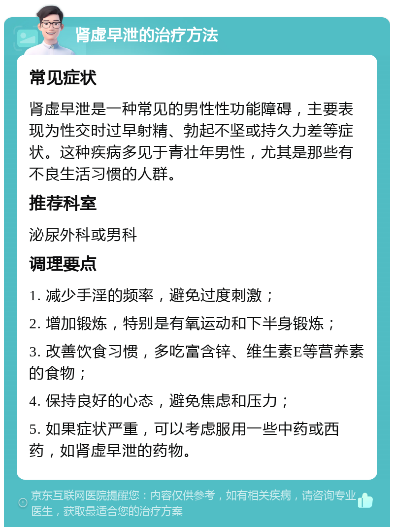 肾虚早泄的治疗方法 常见症状 肾虚早泄是一种常见的男性性功能障碍，主要表现为性交时过早射精、勃起不坚或持久力差等症状。这种疾病多见于青壮年男性，尤其是那些有不良生活习惯的人群。 推荐科室 泌尿外科或男科 调理要点 1. 减少手淫的频率，避免过度刺激； 2. 增加锻炼，特别是有氧运动和下半身锻炼； 3. 改善饮食习惯，多吃富含锌、维生素E等营养素的食物； 4. 保持良好的心态，避免焦虑和压力； 5. 如果症状严重，可以考虑服用一些中药或西药，如肾虚早泄的药物。