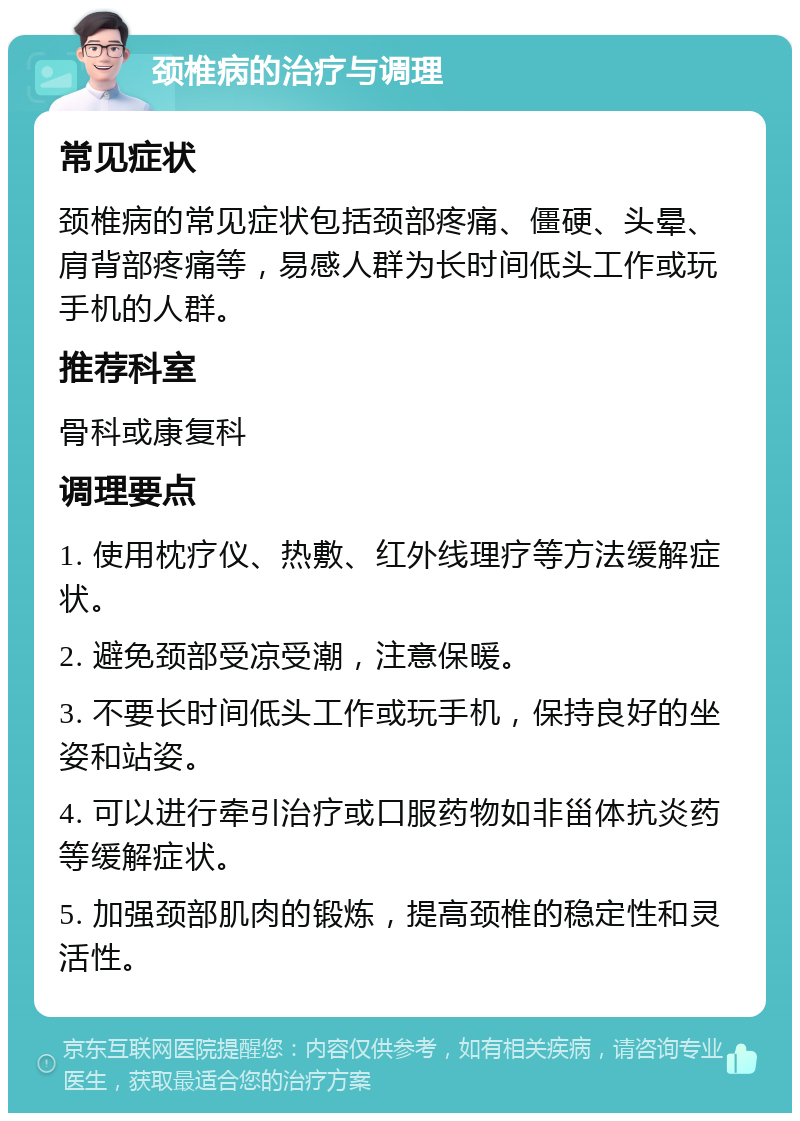 颈椎病的治疗与调理 常见症状 颈椎病的常见症状包括颈部疼痛、僵硬、头晕、肩背部疼痛等，易感人群为长时间低头工作或玩手机的人群。 推荐科室 骨科或康复科 调理要点 1. 使用枕疗仪、热敷、红外线理疗等方法缓解症状。 2. 避免颈部受凉受潮，注意保暖。 3. 不要长时间低头工作或玩手机，保持良好的坐姿和站姿。 4. 可以进行牵引治疗或口服药物如非甾体抗炎药等缓解症状。 5. 加强颈部肌肉的锻炼，提高颈椎的稳定性和灵活性。