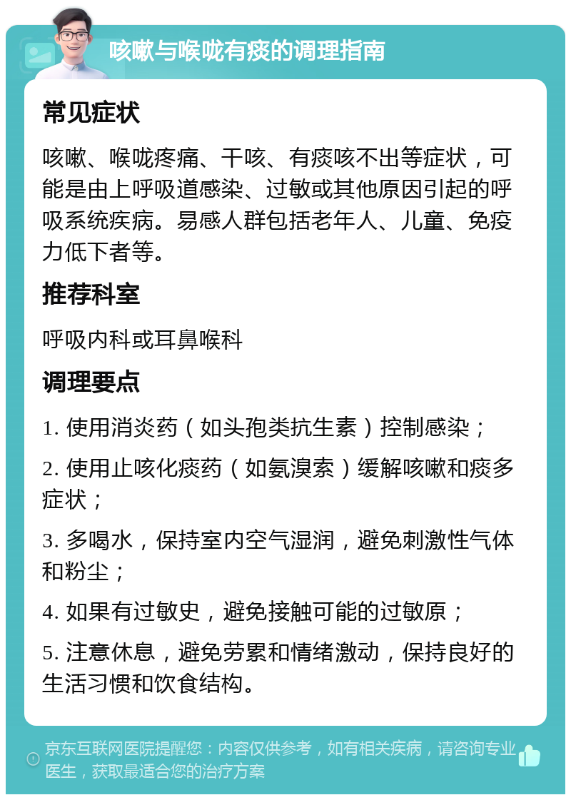 咳嗽与喉咙有痰的调理指南 常见症状 咳嗽、喉咙疼痛、干咳、有痰咳不出等症状，可能是由上呼吸道感染、过敏或其他原因引起的呼吸系统疾病。易感人群包括老年人、儿童、免疫力低下者等。 推荐科室 呼吸内科或耳鼻喉科 调理要点 1. 使用消炎药（如头孢类抗生素）控制感染； 2. 使用止咳化痰药（如氨溴索）缓解咳嗽和痰多症状； 3. 多喝水，保持室内空气湿润，避免刺激性气体和粉尘； 4. 如果有过敏史，避免接触可能的过敏原； 5. 注意休息，避免劳累和情绪激动，保持良好的生活习惯和饮食结构。