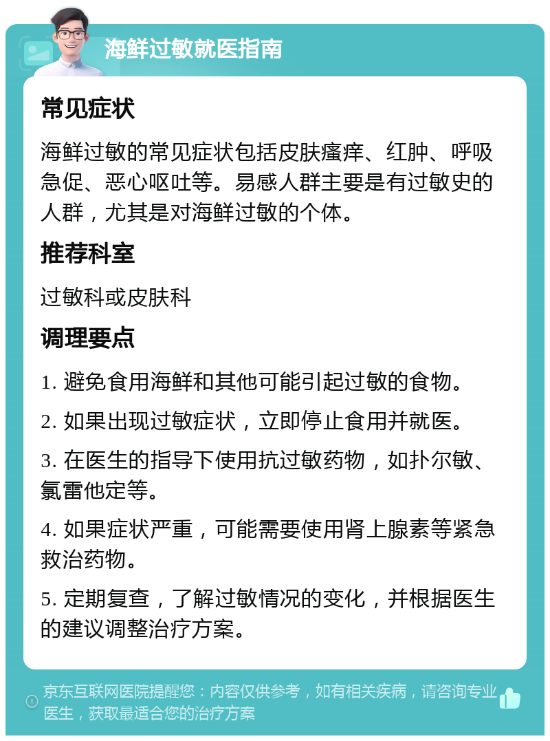 海鲜过敏就医指南 常见症状 海鲜过敏的常见症状包括皮肤瘙痒、红肿、呼吸急促、恶心呕吐等。易感人群主要是有过敏史的人群，尤其是对海鲜过敏的个体。 推荐科室 过敏科或皮肤科 调理要点 1. 避免食用海鲜和其他可能引起过敏的食物。 2. 如果出现过敏症状，立即停止食用并就医。 3. 在医生的指导下使用抗过敏药物，如扑尔敏、氯雷他定等。 4. 如果症状严重，可能需要使用肾上腺素等紧急救治药物。 5. 定期复查，了解过敏情况的变化，并根据医生的建议调整治疗方案。