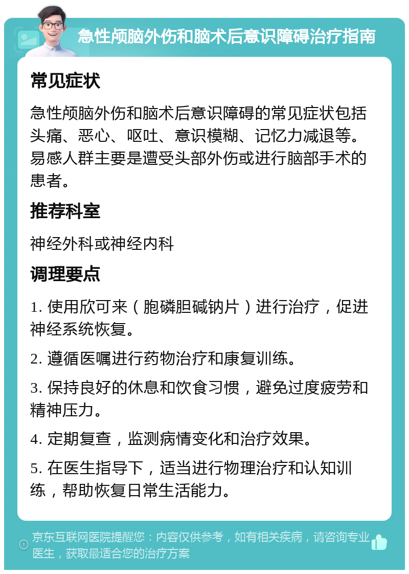 急性颅脑外伤和脑术后意识障碍治疗指南 常见症状 急性颅脑外伤和脑术后意识障碍的常见症状包括头痛、恶心、呕吐、意识模糊、记忆力减退等。易感人群主要是遭受头部外伤或进行脑部手术的患者。 推荐科室 神经外科或神经内科 调理要点 1. 使用欣可来（胞磷胆碱钠片）进行治疗，促进神经系统恢复。 2. 遵循医嘱进行药物治疗和康复训练。 3. 保持良好的休息和饮食习惯，避免过度疲劳和精神压力。 4. 定期复查，监测病情变化和治疗效果。 5. 在医生指导下，适当进行物理治疗和认知训练，帮助恢复日常生活能力。