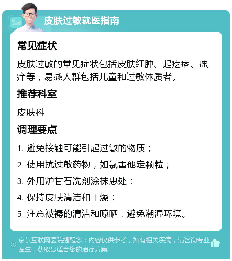 皮肤过敏就医指南 常见症状 皮肤过敏的常见症状包括皮肤红肿、起疙瘩、瘙痒等，易感人群包括儿童和过敏体质者。 推荐科室 皮肤科 调理要点 1. 避免接触可能引起过敏的物质； 2. 使用抗过敏药物，如氯雷他定颗粒； 3. 外用炉甘石洗剂涂抹患处； 4. 保持皮肤清洁和干燥； 5. 注意被褥的清洁和晾晒，避免潮湿环境。