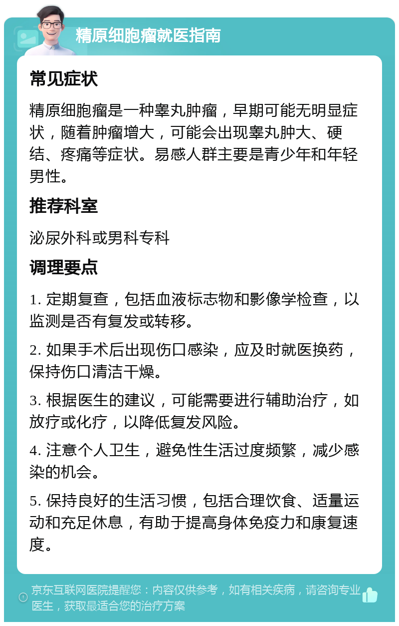 精原细胞瘤就医指南 常见症状 精原细胞瘤是一种睾丸肿瘤，早期可能无明显症状，随着肿瘤增大，可能会出现睾丸肿大、硬结、疼痛等症状。易感人群主要是青少年和年轻男性。 推荐科室 泌尿外科或男科专科 调理要点 1. 定期复查，包括血液标志物和影像学检查，以监测是否有复发或转移。 2. 如果手术后出现伤口感染，应及时就医换药，保持伤口清洁干燥。 3. 根据医生的建议，可能需要进行辅助治疗，如放疗或化疗，以降低复发风险。 4. 注意个人卫生，避免性生活过度频繁，减少感染的机会。 5. 保持良好的生活习惯，包括合理饮食、适量运动和充足休息，有助于提高身体免疫力和康复速度。