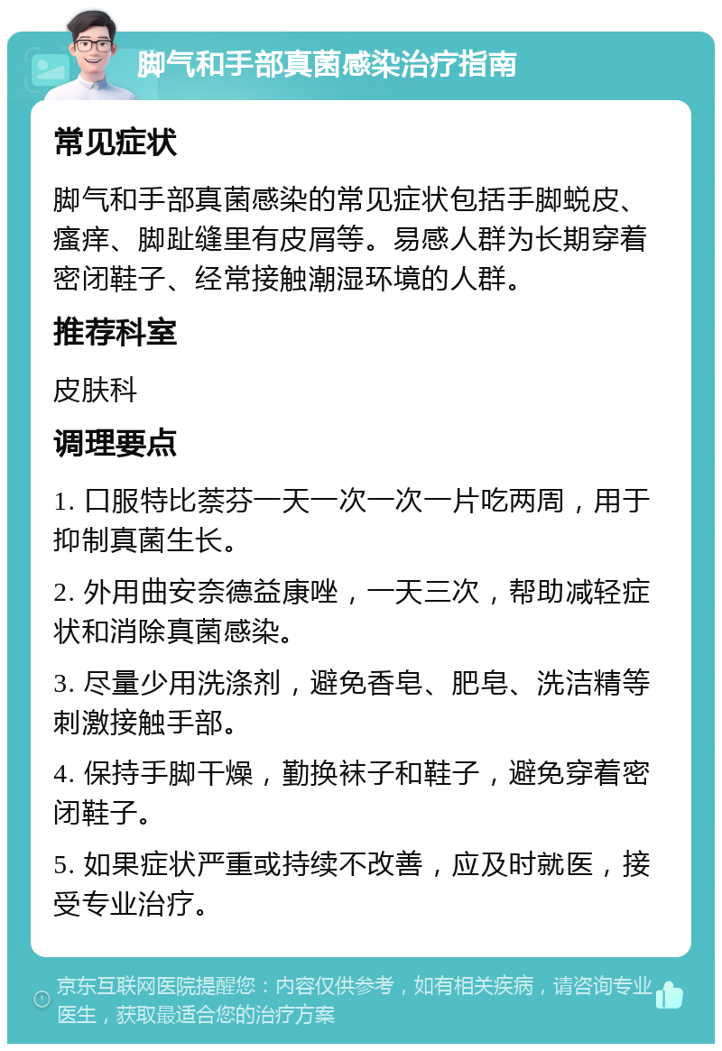 脚气和手部真菌感染治疗指南 常见症状 脚气和手部真菌感染的常见症状包括手脚蜕皮、瘙痒、脚趾缝里有皮屑等。易感人群为长期穿着密闭鞋子、经常接触潮湿环境的人群。 推荐科室 皮肤科 调理要点 1. 口服特比萘芬一天一次一次一片吃两周，用于抑制真菌生长。 2. 外用曲安奈德益康唑，一天三次，帮助减轻症状和消除真菌感染。 3. 尽量少用洗涤剂，避免香皂、肥皂、洗洁精等刺激接触手部。 4. 保持手脚干燥，勤换袜子和鞋子，避免穿着密闭鞋子。 5. 如果症状严重或持续不改善，应及时就医，接受专业治疗。