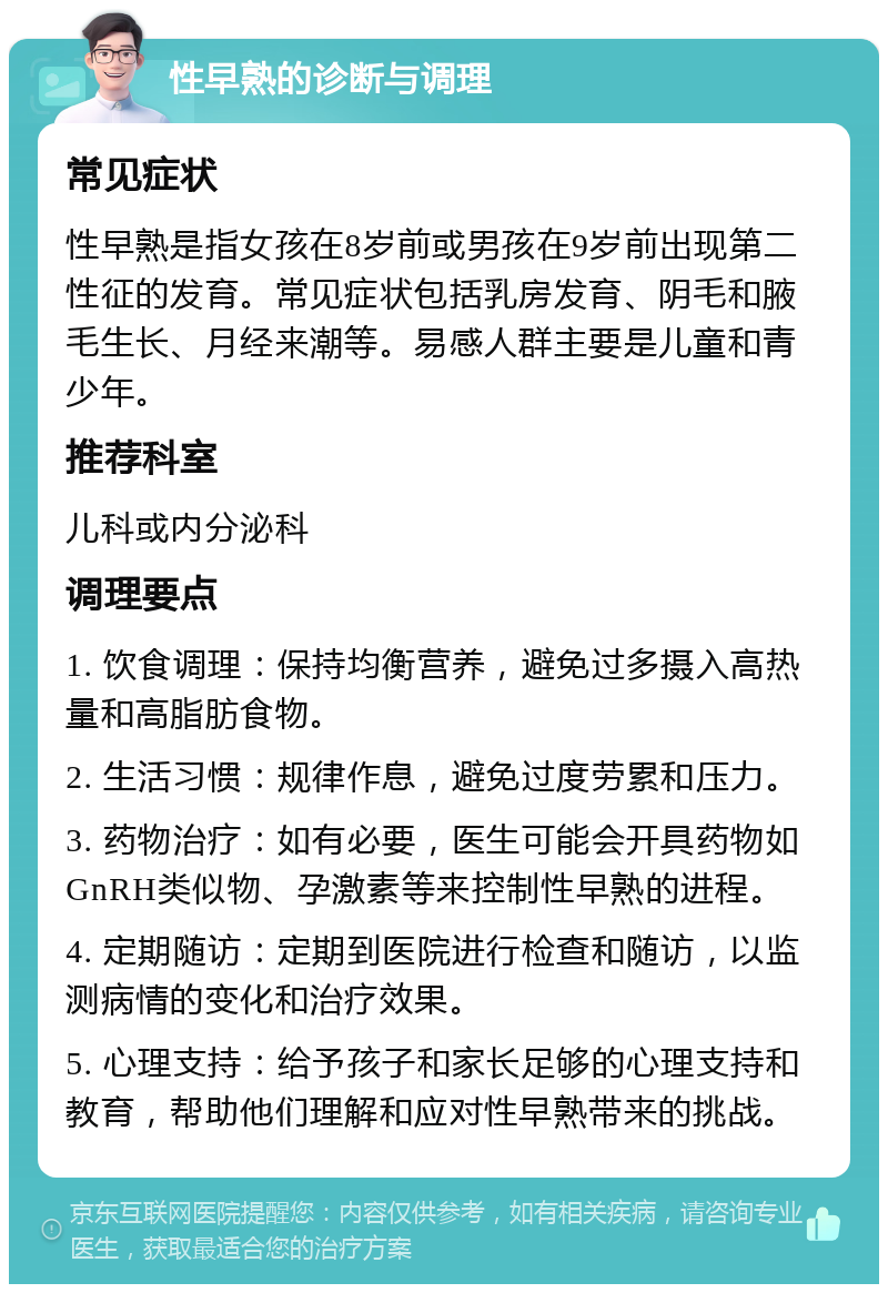 性早熟的诊断与调理 常见症状 性早熟是指女孩在8岁前或男孩在9岁前出现第二性征的发育。常见症状包括乳房发育、阴毛和腋毛生长、月经来潮等。易感人群主要是儿童和青少年。 推荐科室 儿科或内分泌科 调理要点 1. 饮食调理：保持均衡营养，避免过多摄入高热量和高脂肪食物。 2. 生活习惯：规律作息，避免过度劳累和压力。 3. 药物治疗：如有必要，医生可能会开具药物如GnRH类似物、孕激素等来控制性早熟的进程。 4. 定期随访：定期到医院进行检查和随访，以监测病情的变化和治疗效果。 5. 心理支持：给予孩子和家长足够的心理支持和教育，帮助他们理解和应对性早熟带来的挑战。