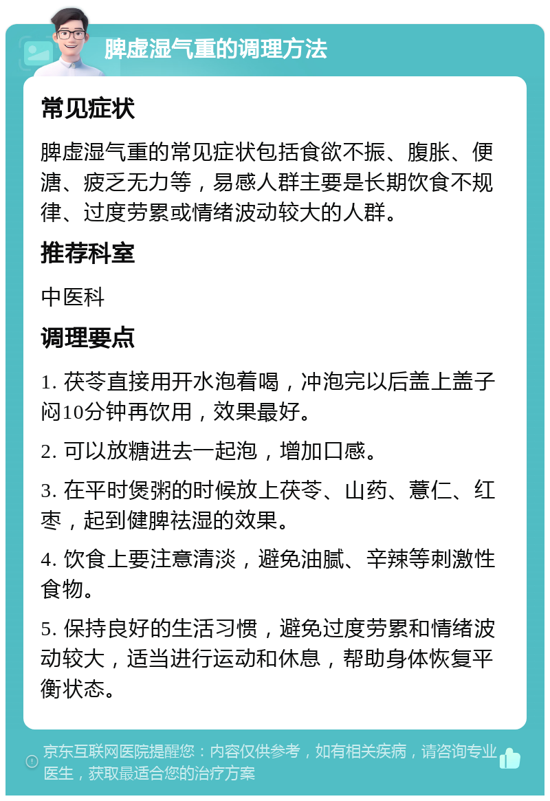 脾虚湿气重的调理方法 常见症状 脾虚湿气重的常见症状包括食欲不振、腹胀、便溏、疲乏无力等，易感人群主要是长期饮食不规律、过度劳累或情绪波动较大的人群。 推荐科室 中医科 调理要点 1. 茯苓直接用开水泡着喝，冲泡完以后盖上盖子闷10分钟再饮用，效果最好。 2. 可以放糖进去一起泡，增加口感。 3. 在平时煲粥的时候放上茯苓、山药、薏仁、红枣，起到健脾祛湿的效果。 4. 饮食上要注意清淡，避免油腻、辛辣等刺激性食物。 5. 保持良好的生活习惯，避免过度劳累和情绪波动较大，适当进行运动和休息，帮助身体恢复平衡状态。