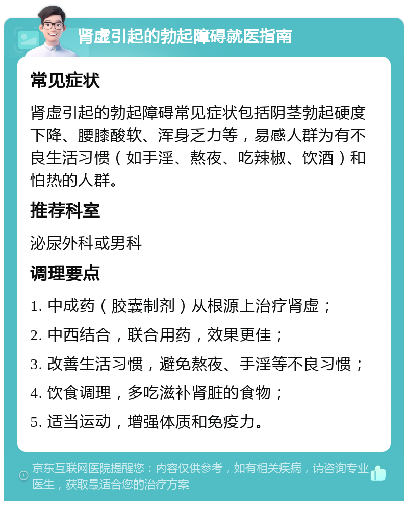 肾虚引起的勃起障碍就医指南 常见症状 肾虚引起的勃起障碍常见症状包括阴茎勃起硬度下降、腰膝酸软、浑身乏力等，易感人群为有不良生活习惯（如手淫、熬夜、吃辣椒、饮酒）和怕热的人群。 推荐科室 泌尿外科或男科 调理要点 1. 中成药（胶囊制剂）从根源上治疗肾虚； 2. 中西结合，联合用药，效果更佳； 3. 改善生活习惯，避免熬夜、手淫等不良习惯； 4. 饮食调理，多吃滋补肾脏的食物； 5. 适当运动，增强体质和免疫力。