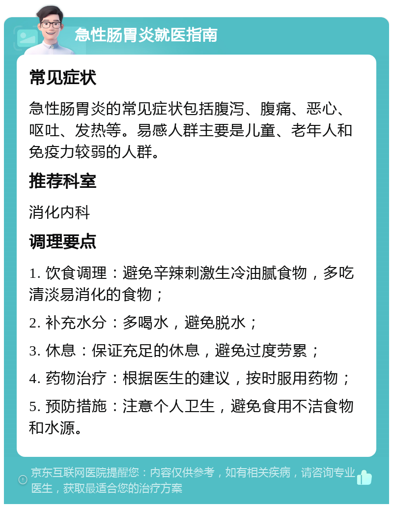 急性肠胃炎就医指南 常见症状 急性肠胃炎的常见症状包括腹泻、腹痛、恶心、呕吐、发热等。易感人群主要是儿童、老年人和免疫力较弱的人群。 推荐科室 消化内科 调理要点 1. 饮食调理：避免辛辣刺激生冷油腻食物，多吃清淡易消化的食物； 2. 补充水分：多喝水，避免脱水； 3. 休息：保证充足的休息，避免过度劳累； 4. 药物治疗：根据医生的建议，按时服用药物； 5. 预防措施：注意个人卫生，避免食用不洁食物和水源。