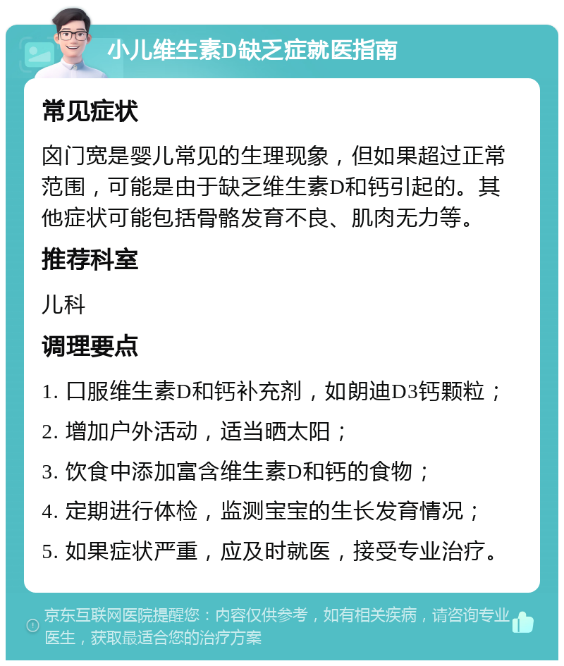 小儿维生素D缺乏症就医指南 常见症状 囟门宽是婴儿常见的生理现象，但如果超过正常范围，可能是由于缺乏维生素D和钙引起的。其他症状可能包括骨骼发育不良、肌肉无力等。 推荐科室 儿科 调理要点 1. 口服维生素D和钙补充剂，如朗迪D3钙颗粒； 2. 增加户外活动，适当晒太阳； 3. 饮食中添加富含维生素D和钙的食物； 4. 定期进行体检，监测宝宝的生长发育情况； 5. 如果症状严重，应及时就医，接受专业治疗。