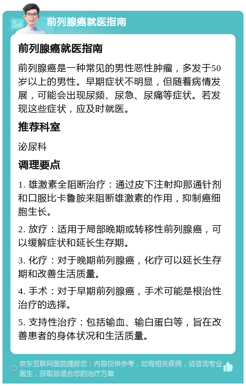 前列腺癌就医指南 前列腺癌就医指南 前列腺癌是一种常见的男性恶性肿瘤，多发于50岁以上的男性。早期症状不明显，但随着病情发展，可能会出现尿频、尿急、尿痛等症状。若发现这些症状，应及时就医。 推荐科室 泌尿科 调理要点 1. 雄激素全阻断治疗：通过皮下注射抑那通针剂和口服比卡鲁胺来阻断雄激素的作用，抑制癌细胞生长。 2. 放疗：适用于局部晚期或转移性前列腺癌，可以缓解症状和延长生存期。 3. 化疗：对于晚期前列腺癌，化疗可以延长生存期和改善生活质量。 4. 手术：对于早期前列腺癌，手术可能是根治性治疗的选择。 5. 支持性治疗：包括输血、输白蛋白等，旨在改善患者的身体状况和生活质量。