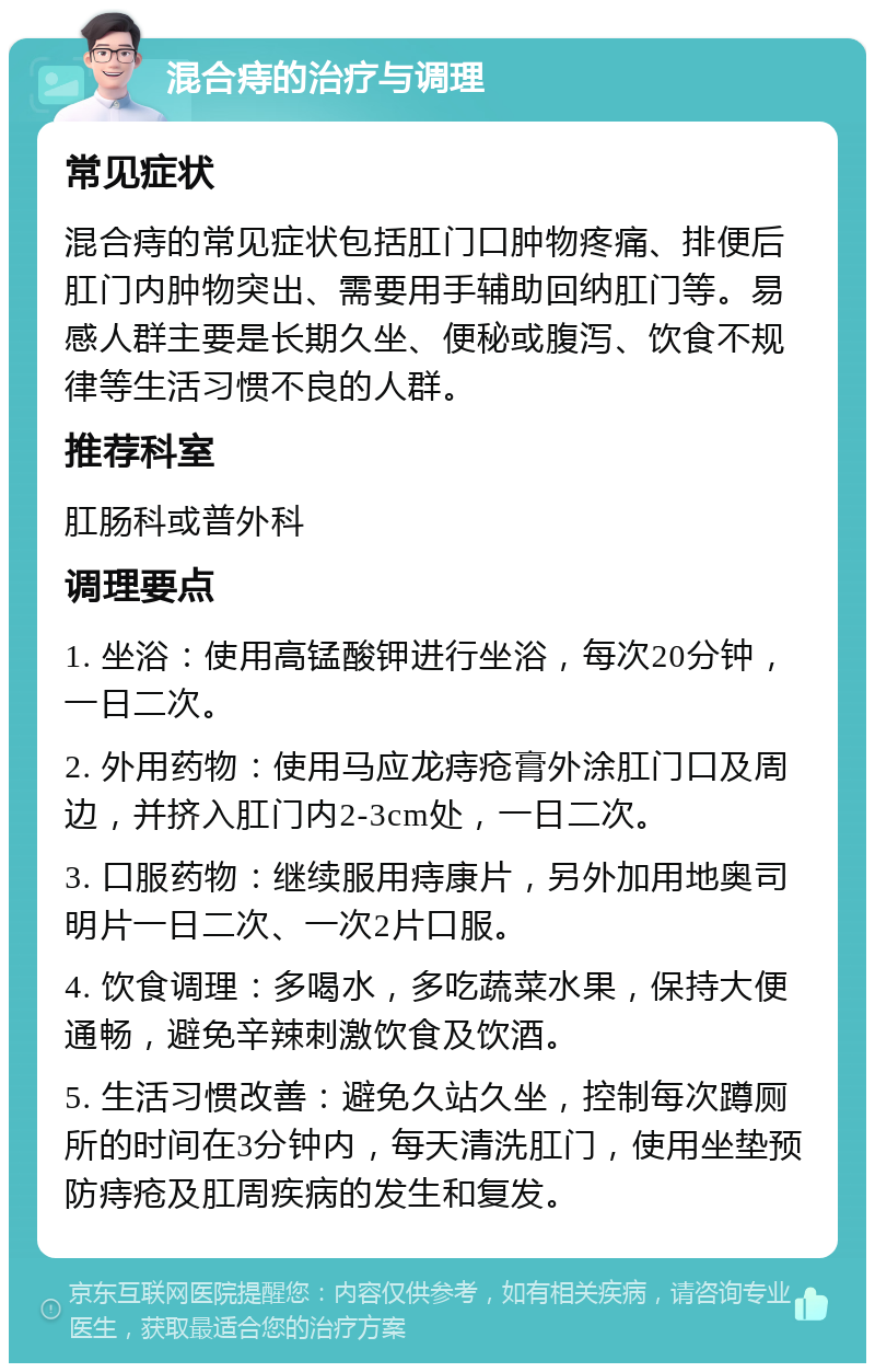 混合痔的治疗与调理 常见症状 混合痔的常见症状包括肛门口肿物疼痛、排便后肛门内肿物突出、需要用手辅助回纳肛门等。易感人群主要是长期久坐、便秘或腹泻、饮食不规律等生活习惯不良的人群。 推荐科室 肛肠科或普外科 调理要点 1. 坐浴：使用高锰酸钾进行坐浴，每次20分钟，一日二次。 2. 外用药物：使用马应龙痔疮膏外涂肛门口及周边，并挤入肛门内2-3cm处，一日二次。 3. 口服药物：继续服用痔康片，另外加用地奥司明片一日二次、一次2片口服。 4. 饮食调理：多喝水，多吃蔬菜水果，保持大便通畅，避免辛辣刺激饮食及饮酒。 5. 生活习惯改善：避免久站久坐，控制每次蹲厕所的时间在3分钟内，每天清洗肛门，使用坐垫预防痔疮及肛周疾病的发生和复发。