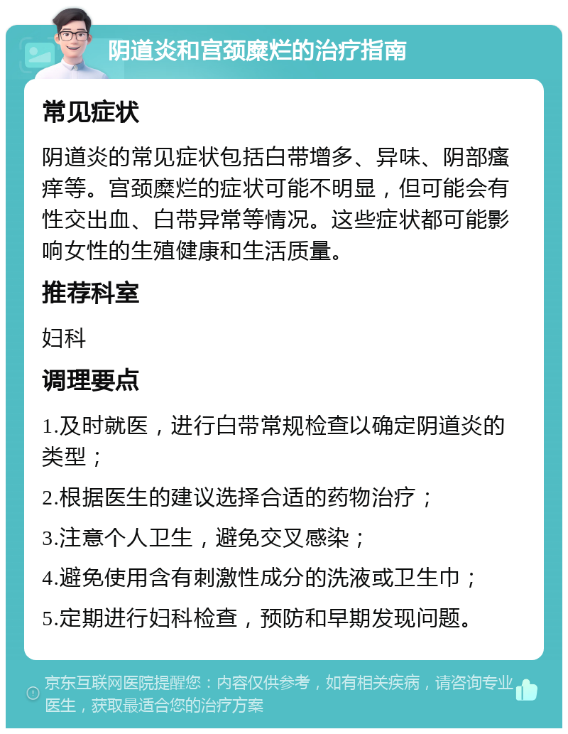 阴道炎和宫颈糜烂的治疗指南 常见症状 阴道炎的常见症状包括白带增多、异味、阴部瘙痒等。宫颈糜烂的症状可能不明显，但可能会有性交出血、白带异常等情况。这些症状都可能影响女性的生殖健康和生活质量。 推荐科室 妇科 调理要点 1.及时就医，进行白带常规检查以确定阴道炎的类型； 2.根据医生的建议选择合适的药物治疗； 3.注意个人卫生，避免交叉感染； 4.避免使用含有刺激性成分的洗液或卫生巾； 5.定期进行妇科检查，预防和早期发现问题。