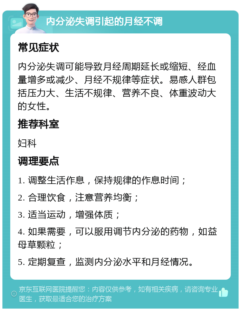 内分泌失调引起的月经不调 常见症状 内分泌失调可能导致月经周期延长或缩短、经血量增多或减少、月经不规律等症状。易感人群包括压力大、生活不规律、营养不良、体重波动大的女性。 推荐科室 妇科 调理要点 1. 调整生活作息，保持规律的作息时间； 2. 合理饮食，注意营养均衡； 3. 适当运动，增强体质； 4. 如果需要，可以服用调节内分泌的药物，如益母草颗粒； 5. 定期复查，监测内分泌水平和月经情况。