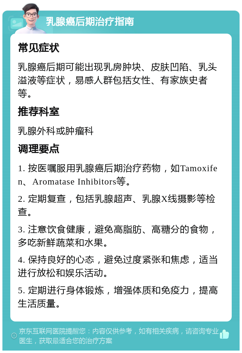 乳腺癌后期治疗指南 常见症状 乳腺癌后期可能出现乳房肿块、皮肤凹陷、乳头溢液等症状，易感人群包括女性、有家族史者等。 推荐科室 乳腺外科或肿瘤科 调理要点 1. 按医嘱服用乳腺癌后期治疗药物，如Tamoxifen、Aromatase Inhibitors等。 2. 定期复查，包括乳腺超声、乳腺X线摄影等检查。 3. 注意饮食健康，避免高脂肪、高糖分的食物，多吃新鲜蔬菜和水果。 4. 保持良好的心态，避免过度紧张和焦虑，适当进行放松和娱乐活动。 5. 定期进行身体锻炼，增强体质和免疫力，提高生活质量。