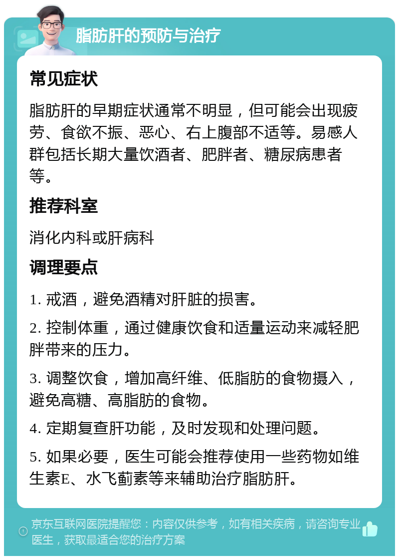 脂肪肝的预防与治疗 常见症状 脂肪肝的早期症状通常不明显，但可能会出现疲劳、食欲不振、恶心、右上腹部不适等。易感人群包括长期大量饮酒者、肥胖者、糖尿病患者等。 推荐科室 消化内科或肝病科 调理要点 1. 戒酒，避免酒精对肝脏的损害。 2. 控制体重，通过健康饮食和适量运动来减轻肥胖带来的压力。 3. 调整饮食，增加高纤维、低脂肪的食物摄入，避免高糖、高脂肪的食物。 4. 定期复查肝功能，及时发现和处理问题。 5. 如果必要，医生可能会推荐使用一些药物如维生素E、水飞蓟素等来辅助治疗脂肪肝。