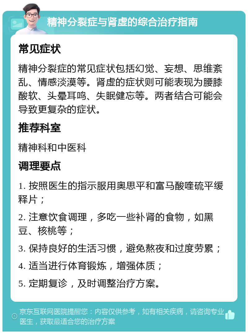 精神分裂症与肾虚的综合治疗指南 常见症状 精神分裂症的常见症状包括幻觉、妄想、思维紊乱、情感淡漠等。肾虚的症状则可能表现为腰膝酸软、头晕耳鸣、失眠健忘等。两者结合可能会导致更复杂的症状。 推荐科室 精神科和中医科 调理要点 1. 按照医生的指示服用奥思平和富马酸喹硫平缓释片； 2. 注意饮食调理，多吃一些补肾的食物，如黑豆、核桃等； 3. 保持良好的生活习惯，避免熬夜和过度劳累； 4. 适当进行体育锻炼，增强体质； 5. 定期复诊，及时调整治疗方案。