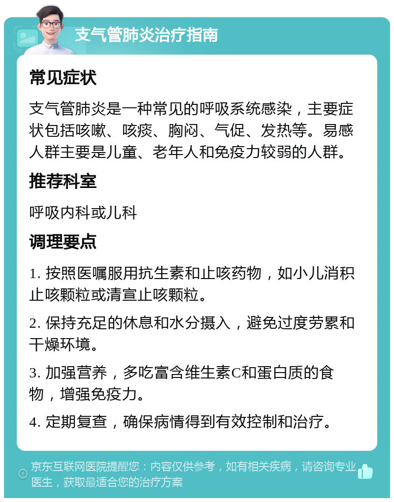 支气管肺炎治疗指南 常见症状 支气管肺炎是一种常见的呼吸系统感染，主要症状包括咳嗽、咳痰、胸闷、气促、发热等。易感人群主要是儿童、老年人和免疫力较弱的人群。 推荐科室 呼吸内科或儿科 调理要点 1. 按照医嘱服用抗生素和止咳药物，如小儿消积止咳颗粒或清宣止咳颗粒。 2. 保持充足的休息和水分摄入，避免过度劳累和干燥环境。 3. 加强营养，多吃富含维生素C和蛋白质的食物，增强免疫力。 4. 定期复查，确保病情得到有效控制和治疗。