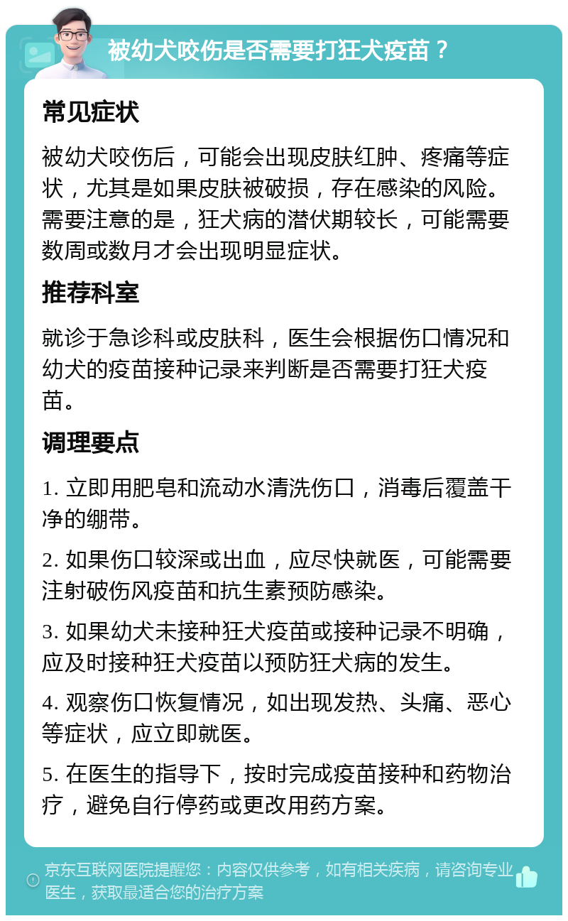 被幼犬咬伤是否需要打狂犬疫苗？ 常见症状 被幼犬咬伤后，可能会出现皮肤红肿、疼痛等症状，尤其是如果皮肤被破损，存在感染的风险。需要注意的是，狂犬病的潜伏期较长，可能需要数周或数月才会出现明显症状。 推荐科室 就诊于急诊科或皮肤科，医生会根据伤口情况和幼犬的疫苗接种记录来判断是否需要打狂犬疫苗。 调理要点 1. 立即用肥皂和流动水清洗伤口，消毒后覆盖干净的绷带。 2. 如果伤口较深或出血，应尽快就医，可能需要注射破伤风疫苗和抗生素预防感染。 3. 如果幼犬未接种狂犬疫苗或接种记录不明确，应及时接种狂犬疫苗以预防狂犬病的发生。 4. 观察伤口恢复情况，如出现发热、头痛、恶心等症状，应立即就医。 5. 在医生的指导下，按时完成疫苗接种和药物治疗，避免自行停药或更改用药方案。