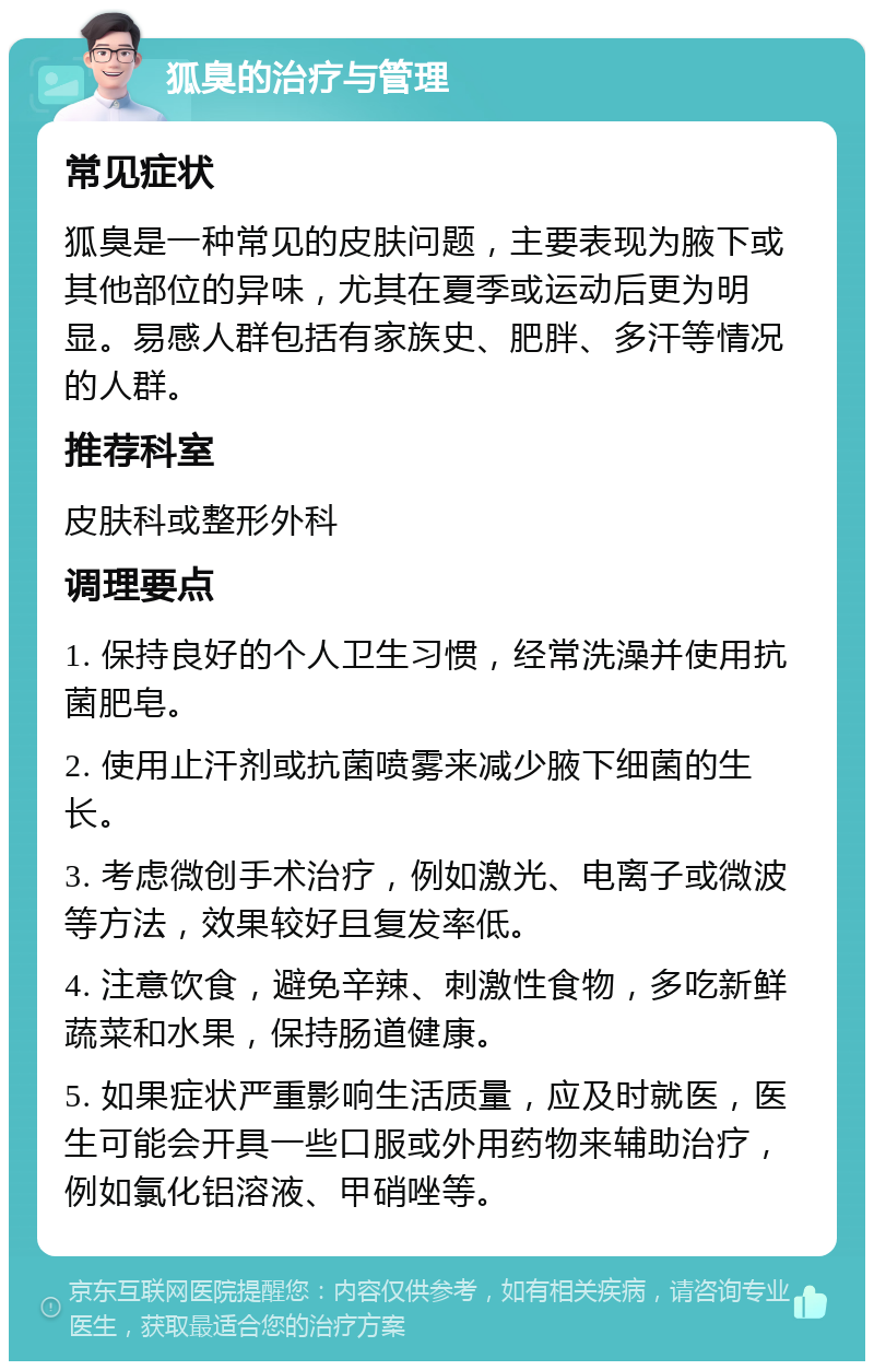 狐臭的治疗与管理 常见症状 狐臭是一种常见的皮肤问题，主要表现为腋下或其他部位的异味，尤其在夏季或运动后更为明显。易感人群包括有家族史、肥胖、多汗等情况的人群。 推荐科室 皮肤科或整形外科 调理要点 1. 保持良好的个人卫生习惯，经常洗澡并使用抗菌肥皂。 2. 使用止汗剂或抗菌喷雾来减少腋下细菌的生长。 3. 考虑微创手术治疗，例如激光、电离子或微波等方法，效果较好且复发率低。 4. 注意饮食，避免辛辣、刺激性食物，多吃新鲜蔬菜和水果，保持肠道健康。 5. 如果症状严重影响生活质量，应及时就医，医生可能会开具一些口服或外用药物来辅助治疗，例如氯化铝溶液、甲硝唑等。