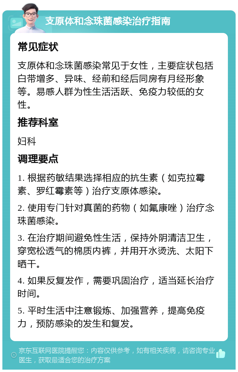 支原体和念珠菌感染治疗指南 常见症状 支原体和念珠菌感染常见于女性，主要症状包括白带增多、异味、经前和经后同房有月经形象等。易感人群为性生活活跃、免疫力较低的女性。 推荐科室 妇科 调理要点 1. 根据药敏结果选择相应的抗生素（如克拉霉素、罗红霉素等）治疗支原体感染。 2. 使用专门针对真菌的药物（如氟康唑）治疗念珠菌感染。 3. 在治疗期间避免性生活，保持外阴清洁卫生，穿宽松透气的棉质内裤，并用开水烫洗、太阳下晒干。 4. 如果反复发作，需要巩固治疗，适当延长治疗时间。 5. 平时生活中注意锻炼、加强营养，提高免疫力，预防感染的发生和复发。