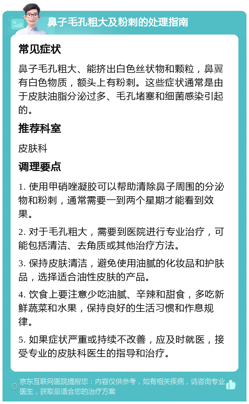 鼻子毛孔粗大及粉刺的处理指南 常见症状 鼻子毛孔粗大、能挤出白色丝状物和颗粒，鼻翼有白色物质，额头上有粉刺。这些症状通常是由于皮肤油脂分泌过多、毛孔堵塞和细菌感染引起的。 推荐科室 皮肤科 调理要点 1. 使用甲硝唑凝胶可以帮助清除鼻子周围的分泌物和粉刺，通常需要一到两个星期才能看到效果。 2. 对于毛孔粗大，需要到医院进行专业治疗，可能包括清洁、去角质或其他治疗方法。 3. 保持皮肤清洁，避免使用油腻的化妆品和护肤品，选择适合油性皮肤的产品。 4. 饮食上要注意少吃油腻、辛辣和甜食，多吃新鲜蔬菜和水果，保持良好的生活习惯和作息规律。 5. 如果症状严重或持续不改善，应及时就医，接受专业的皮肤科医生的指导和治疗。