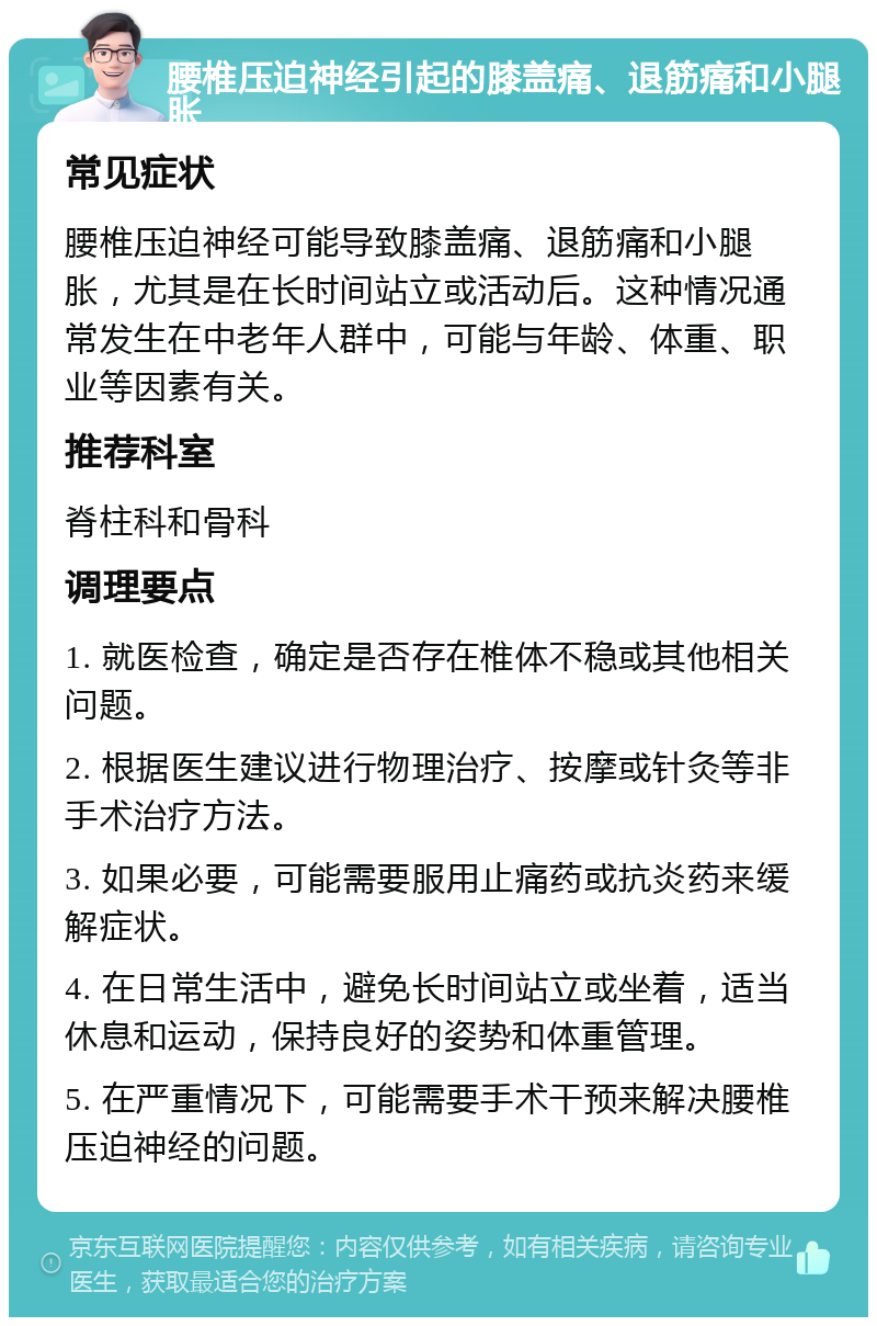 腰椎压迫神经引起的膝盖痛、退筋痛和小腿胀 常见症状 腰椎压迫神经可能导致膝盖痛、退筋痛和小腿胀，尤其是在长时间站立或活动后。这种情况通常发生在中老年人群中，可能与年龄、体重、职业等因素有关。 推荐科室 脊柱科和骨科 调理要点 1. 就医检查，确定是否存在椎体不稳或其他相关问题。 2. 根据医生建议进行物理治疗、按摩或针灸等非手术治疗方法。 3. 如果必要，可能需要服用止痛药或抗炎药来缓解症状。 4. 在日常生活中，避免长时间站立或坐着，适当休息和运动，保持良好的姿势和体重管理。 5. 在严重情况下，可能需要手术干预来解决腰椎压迫神经的问题。