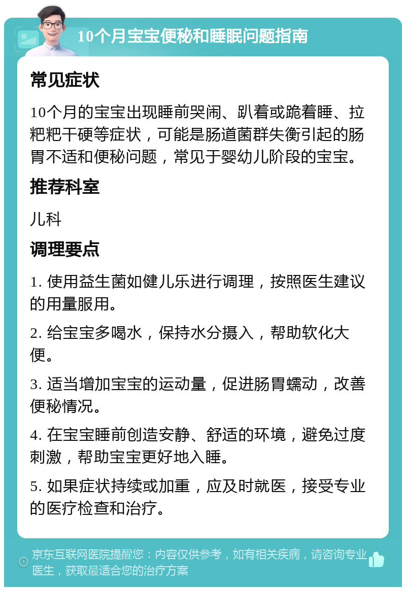 10个月宝宝便秘和睡眠问题指南 常见症状 10个月的宝宝出现睡前哭闹、趴着或跪着睡、拉粑粑干硬等症状，可能是肠道菌群失衡引起的肠胃不适和便秘问题，常见于婴幼儿阶段的宝宝。 推荐科室 儿科 调理要点 1. 使用益生菌如健儿乐进行调理，按照医生建议的用量服用。 2. 给宝宝多喝水，保持水分摄入，帮助软化大便。 3. 适当增加宝宝的运动量，促进肠胃蠕动，改善便秘情况。 4. 在宝宝睡前创造安静、舒适的环境，避免过度刺激，帮助宝宝更好地入睡。 5. 如果症状持续或加重，应及时就医，接受专业的医疗检查和治疗。