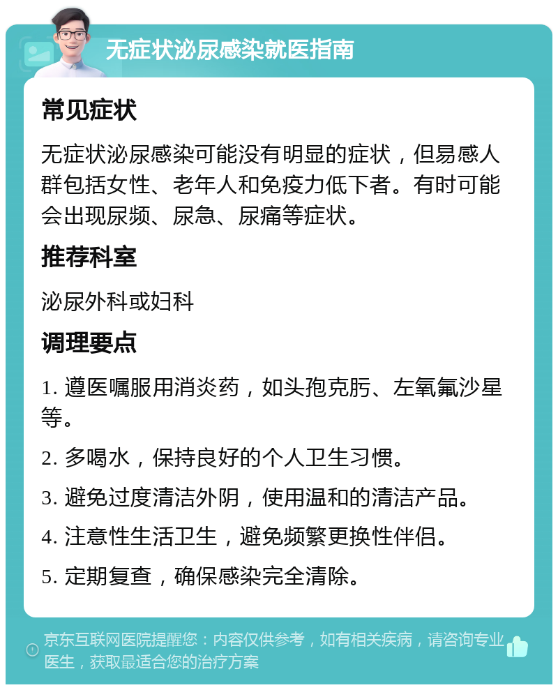 无症状泌尿感染就医指南 常见症状 无症状泌尿感染可能没有明显的症状，但易感人群包括女性、老年人和免疫力低下者。有时可能会出现尿频、尿急、尿痛等症状。 推荐科室 泌尿外科或妇科 调理要点 1. 遵医嘱服用消炎药，如头孢克肟、左氧氟沙星等。 2. 多喝水，保持良好的个人卫生习惯。 3. 避免过度清洁外阴，使用温和的清洁产品。 4. 注意性生活卫生，避免频繁更换性伴侣。 5. 定期复查，确保感染完全清除。