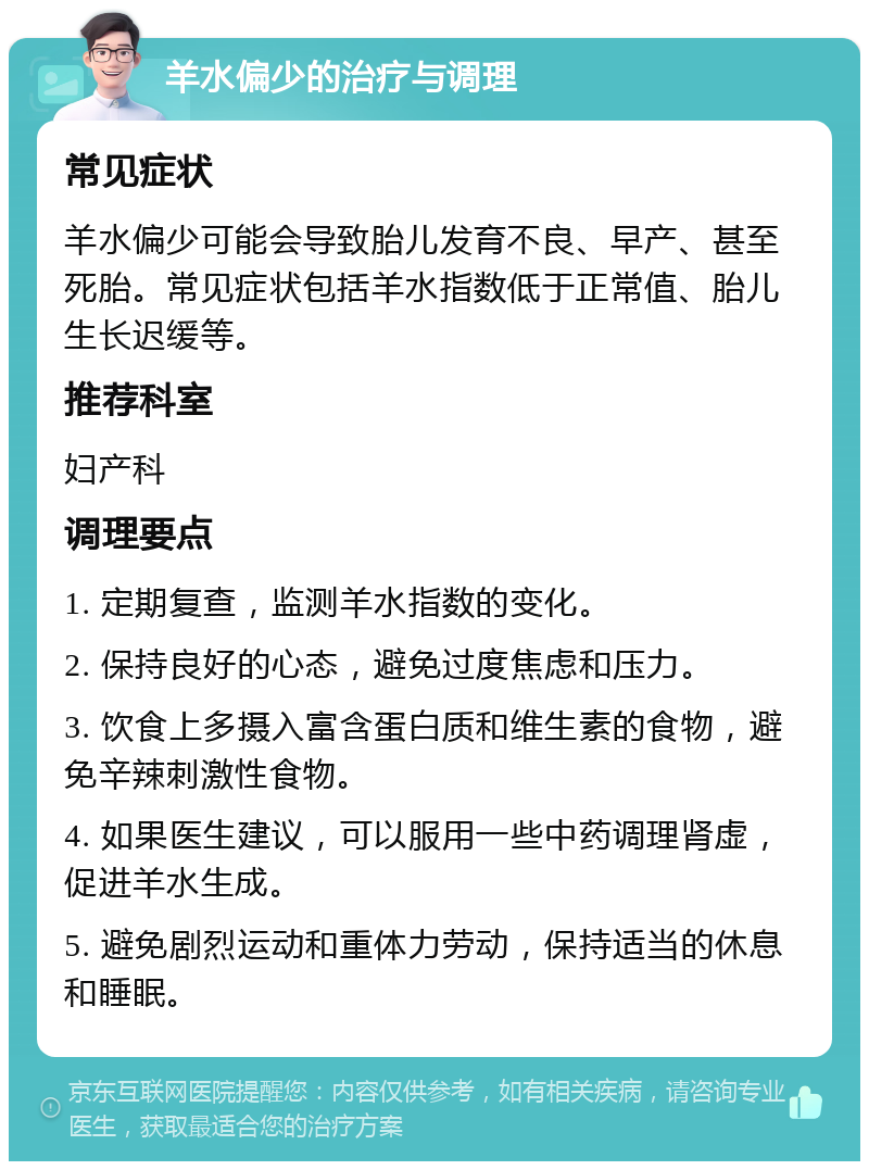 羊水偏少的治疗与调理 常见症状 羊水偏少可能会导致胎儿发育不良、早产、甚至死胎。常见症状包括羊水指数低于正常值、胎儿生长迟缓等。 推荐科室 妇产科 调理要点 1. 定期复查，监测羊水指数的变化。 2. 保持良好的心态，避免过度焦虑和压力。 3. 饮食上多摄入富含蛋白质和维生素的食物，避免辛辣刺激性食物。 4. 如果医生建议，可以服用一些中药调理肾虚，促进羊水生成。 5. 避免剧烈运动和重体力劳动，保持适当的休息和睡眠。