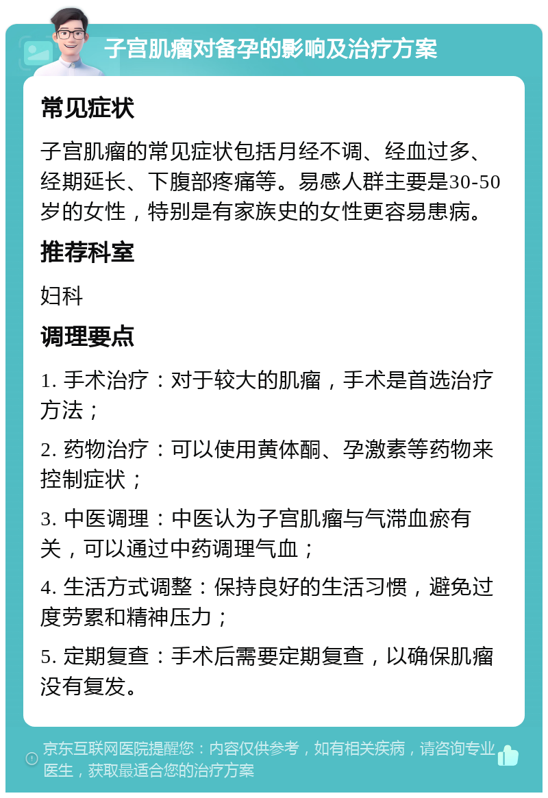 子宫肌瘤对备孕的影响及治疗方案 常见症状 子宫肌瘤的常见症状包括月经不调、经血过多、经期延长、下腹部疼痛等。易感人群主要是30-50岁的女性，特别是有家族史的女性更容易患病。 推荐科室 妇科 调理要点 1. 手术治疗：对于较大的肌瘤，手术是首选治疗方法； 2. 药物治疗：可以使用黄体酮、孕激素等药物来控制症状； 3. 中医调理：中医认为子宫肌瘤与气滞血瘀有关，可以通过中药调理气血； 4. 生活方式调整：保持良好的生活习惯，避免过度劳累和精神压力； 5. 定期复查：手术后需要定期复查，以确保肌瘤没有复发。