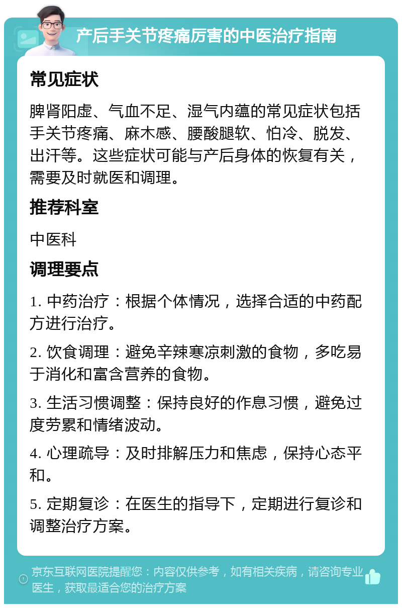 产后手关节疼痛厉害的中医治疗指南 常见症状 脾肾阳虚、气血不足、湿气内蕴的常见症状包括手关节疼痛、麻木感、腰酸腿软、怕冷、脱发、出汗等。这些症状可能与产后身体的恢复有关，需要及时就医和调理。 推荐科室 中医科 调理要点 1. 中药治疗：根据个体情况，选择合适的中药配方进行治疗。 2. 饮食调理：避免辛辣寒凉刺激的食物，多吃易于消化和富含营养的食物。 3. 生活习惯调整：保持良好的作息习惯，避免过度劳累和情绪波动。 4. 心理疏导：及时排解压力和焦虑，保持心态平和。 5. 定期复诊：在医生的指导下，定期进行复诊和调整治疗方案。