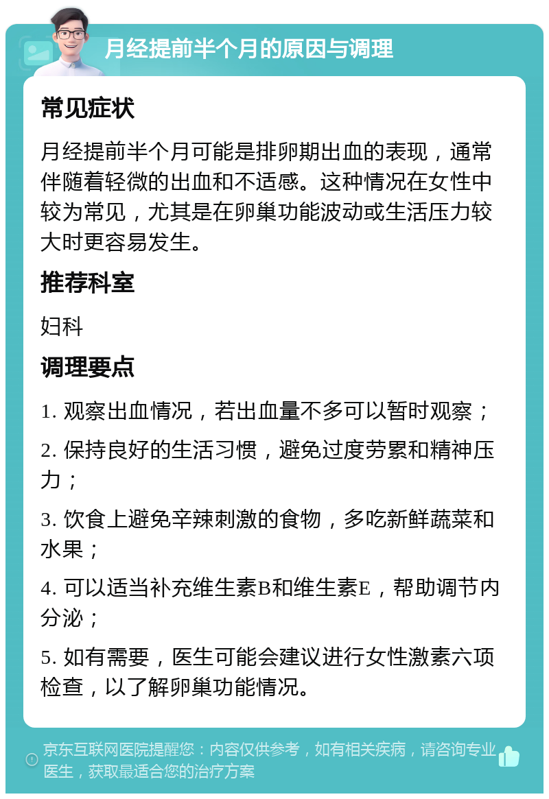 月经提前半个月的原因与调理 常见症状 月经提前半个月可能是排卵期出血的表现，通常伴随着轻微的出血和不适感。这种情况在女性中较为常见，尤其是在卵巢功能波动或生活压力较大时更容易发生。 推荐科室 妇科 调理要点 1. 观察出血情况，若出血量不多可以暂时观察； 2. 保持良好的生活习惯，避免过度劳累和精神压力； 3. 饮食上避免辛辣刺激的食物，多吃新鲜蔬菜和水果； 4. 可以适当补充维生素B和维生素E，帮助调节内分泌； 5. 如有需要，医生可能会建议进行女性激素六项检查，以了解卵巢功能情况。