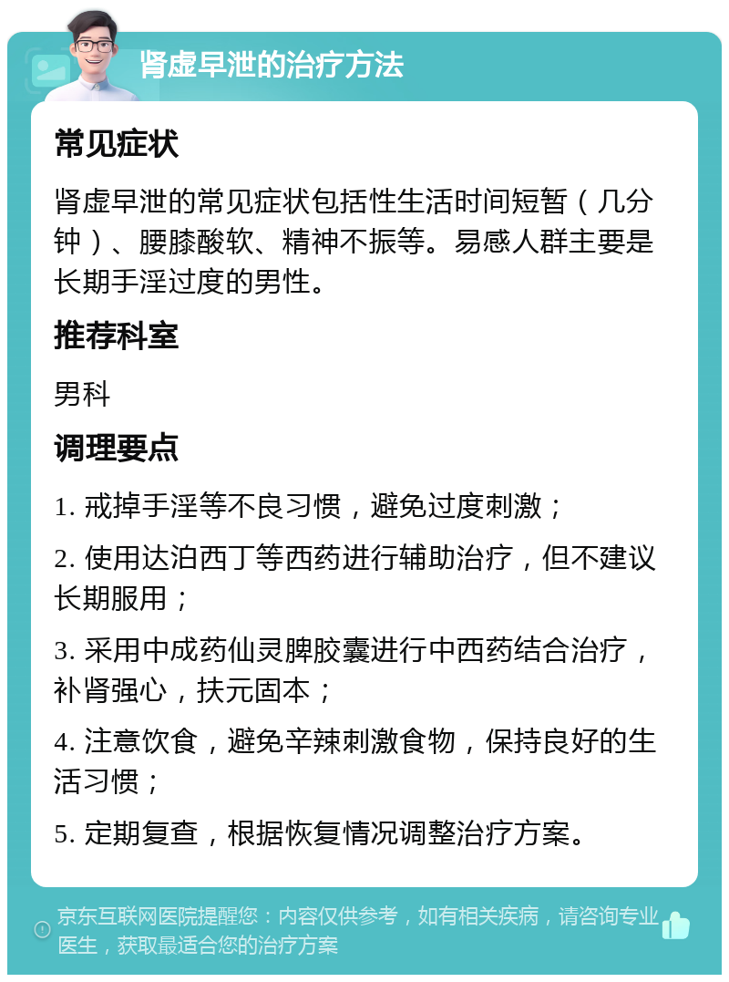 肾虚早泄的治疗方法 常见症状 肾虚早泄的常见症状包括性生活时间短暂（几分钟）、腰膝酸软、精神不振等。易感人群主要是长期手淫过度的男性。 推荐科室 男科 调理要点 1. 戒掉手淫等不良习惯，避免过度刺激； 2. 使用达泊西丁等西药进行辅助治疗，但不建议长期服用； 3. 采用中成药仙灵脾胶囊进行中西药结合治疗，补肾强心，扶元固本； 4. 注意饮食，避免辛辣刺激食物，保持良好的生活习惯； 5. 定期复查，根据恢复情况调整治疗方案。