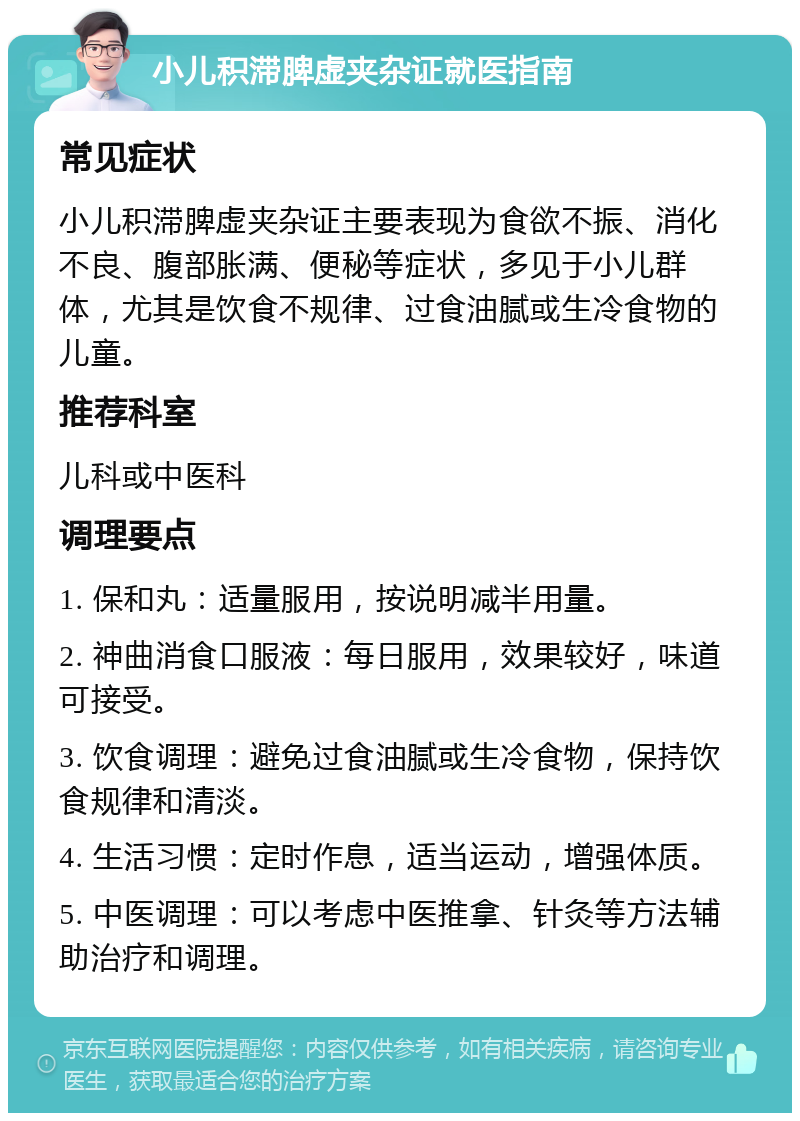 小儿积滞脾虚夹杂证就医指南 常见症状 小儿积滞脾虚夹杂证主要表现为食欲不振、消化不良、腹部胀满、便秘等症状，多见于小儿群体，尤其是饮食不规律、过食油腻或生冷食物的儿童。 推荐科室 儿科或中医科 调理要点 1. 保和丸：适量服用，按说明减半用量。 2. 神曲消食口服液：每日服用，效果较好，味道可接受。 3. 饮食调理：避免过食油腻或生冷食物，保持饮食规律和清淡。 4. 生活习惯：定时作息，适当运动，增强体质。 5. 中医调理：可以考虑中医推拿、针灸等方法辅助治疗和调理。