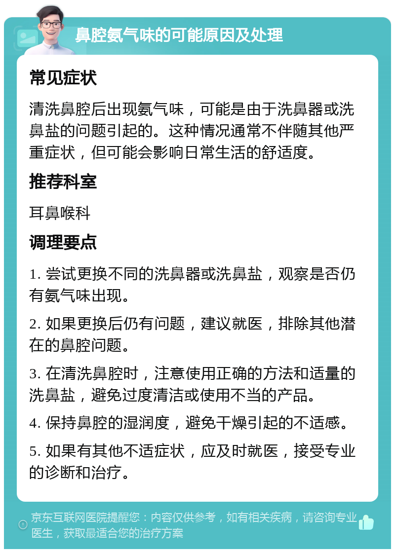 鼻腔氨气味的可能原因及处理 常见症状 清洗鼻腔后出现氨气味，可能是由于洗鼻器或洗鼻盐的问题引起的。这种情况通常不伴随其他严重症状，但可能会影响日常生活的舒适度。 推荐科室 耳鼻喉科 调理要点 1. 尝试更换不同的洗鼻器或洗鼻盐，观察是否仍有氨气味出现。 2. 如果更换后仍有问题，建议就医，排除其他潜在的鼻腔问题。 3. 在清洗鼻腔时，注意使用正确的方法和适量的洗鼻盐，避免过度清洁或使用不当的产品。 4. 保持鼻腔的湿润度，避免干燥引起的不适感。 5. 如果有其他不适症状，应及时就医，接受专业的诊断和治疗。