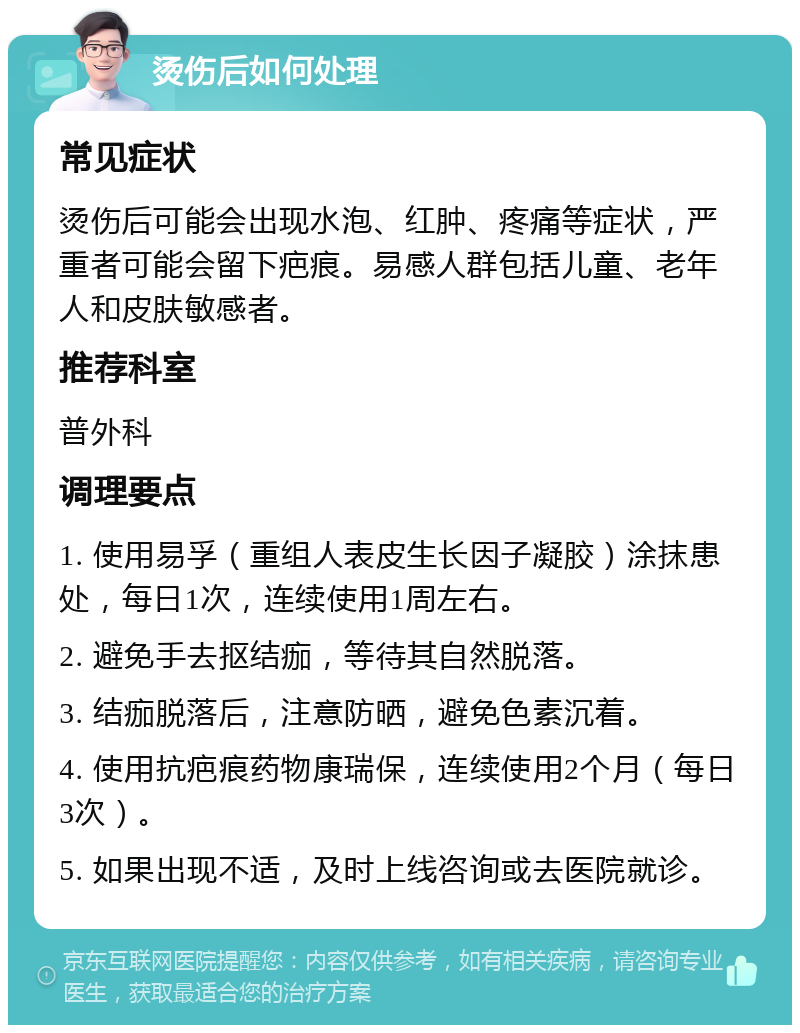 烫伤后如何处理 常见症状 烫伤后可能会出现水泡、红肿、疼痛等症状，严重者可能会留下疤痕。易感人群包括儿童、老年人和皮肤敏感者。 推荐科室 普外科 调理要点 1. 使用易孚（重组人表皮生长因子凝胶）涂抹患处，每日1次，连续使用1周左右。 2. 避免手去抠结痂，等待其自然脱落。 3. 结痂脱落后，注意防晒，避免色素沉着。 4. 使用抗疤痕药物康瑞保，连续使用2个月（每日3次）。 5. 如果出现不适，及时上线咨询或去医院就诊。