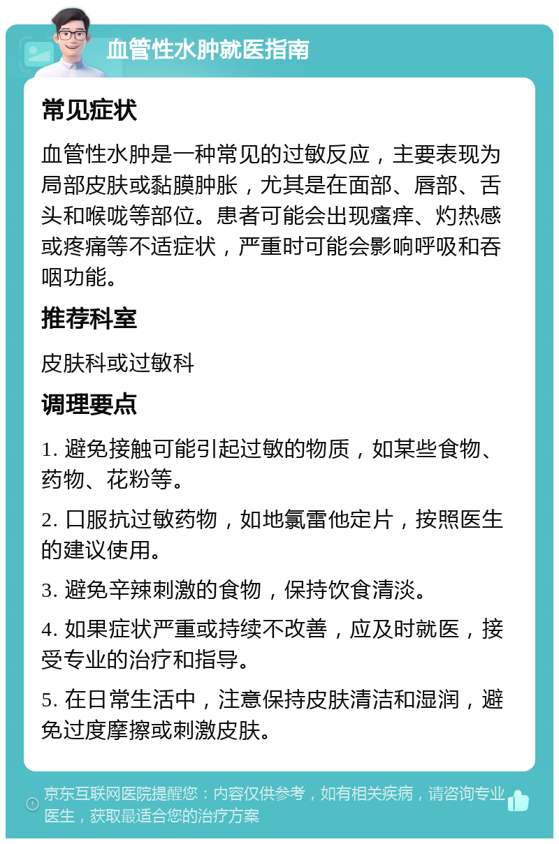 血管性水肿就医指南 常见症状 血管性水肿是一种常见的过敏反应，主要表现为局部皮肤或黏膜肿胀，尤其是在面部、唇部、舌头和喉咙等部位。患者可能会出现瘙痒、灼热感或疼痛等不适症状，严重时可能会影响呼吸和吞咽功能。 推荐科室 皮肤科或过敏科 调理要点 1. 避免接触可能引起过敏的物质，如某些食物、药物、花粉等。 2. 口服抗过敏药物，如地氯雷他定片，按照医生的建议使用。 3. 避免辛辣刺激的食物，保持饮食清淡。 4. 如果症状严重或持续不改善，应及时就医，接受专业的治疗和指导。 5. 在日常生活中，注意保持皮肤清洁和湿润，避免过度摩擦或刺激皮肤。