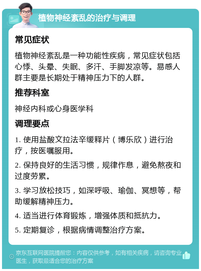 植物神经紊乱的治疗与调理 常见症状 植物神经紊乱是一种功能性疾病，常见症状包括心悸、头晕、失眠、多汗、手脚发凉等。易感人群主要是长期处于精神压力下的人群。 推荐科室 神经内科或心身医学科 调理要点 1. 使用盐酸文拉法辛缓释片（博乐欣）进行治疗，按医嘱服用。 2. 保持良好的生活习惯，规律作息，避免熬夜和过度劳累。 3. 学习放松技巧，如深呼吸、瑜伽、冥想等，帮助缓解精神压力。 4. 适当进行体育锻炼，增强体质和抵抗力。 5. 定期复诊，根据病情调整治疗方案。