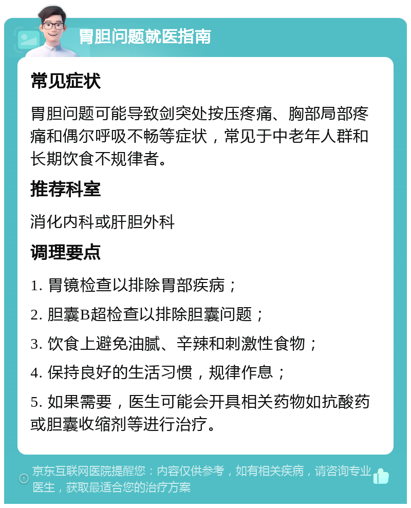 胃胆问题就医指南 常见症状 胃胆问题可能导致剑突处按压疼痛、胸部局部疼痛和偶尔呼吸不畅等症状，常见于中老年人群和长期饮食不规律者。 推荐科室 消化内科或肝胆外科 调理要点 1. 胃镜检查以排除胃部疾病； 2. 胆囊B超检查以排除胆囊问题； 3. 饮食上避免油腻、辛辣和刺激性食物； 4. 保持良好的生活习惯，规律作息； 5. 如果需要，医生可能会开具相关药物如抗酸药或胆囊收缩剂等进行治疗。