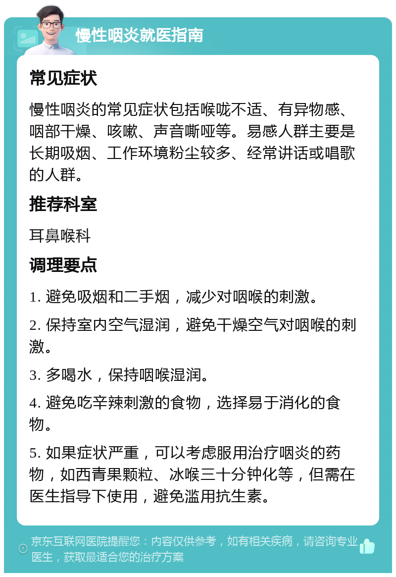 慢性咽炎就医指南 常见症状 慢性咽炎的常见症状包括喉咙不适、有异物感、咽部干燥、咳嗽、声音嘶哑等。易感人群主要是长期吸烟、工作环境粉尘较多、经常讲话或唱歌的人群。 推荐科室 耳鼻喉科 调理要点 1. 避免吸烟和二手烟，减少对咽喉的刺激。 2. 保持室内空气湿润，避免干燥空气对咽喉的刺激。 3. 多喝水，保持咽喉湿润。 4. 避免吃辛辣刺激的食物，选择易于消化的食物。 5. 如果症状严重，可以考虑服用治疗咽炎的药物，如西青果颗粒、冰喉三十分钟化等，但需在医生指导下使用，避免滥用抗生素。