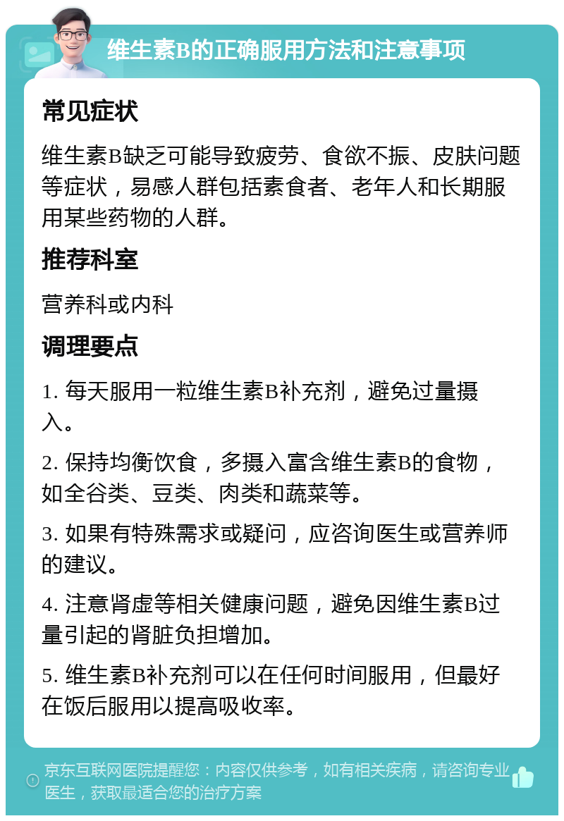 维生素B的正确服用方法和注意事项 常见症状 维生素B缺乏可能导致疲劳、食欲不振、皮肤问题等症状，易感人群包括素食者、老年人和长期服用某些药物的人群。 推荐科室 营养科或内科 调理要点 1. 每天服用一粒维生素B补充剂，避免过量摄入。 2. 保持均衡饮食，多摄入富含维生素B的食物，如全谷类、豆类、肉类和蔬菜等。 3. 如果有特殊需求或疑问，应咨询医生或营养师的建议。 4. 注意肾虚等相关健康问题，避免因维生素B过量引起的肾脏负担增加。 5. 维生素B补充剂可以在任何时间服用，但最好在饭后服用以提高吸收率。