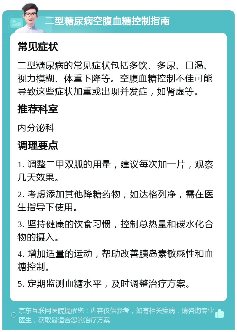 二型糖尿病空腹血糖控制指南 常见症状 二型糖尿病的常见症状包括多饮、多尿、口渴、视力模糊、体重下降等。空腹血糖控制不佳可能导致这些症状加重或出现并发症，如肾虚等。 推荐科室 内分泌科 调理要点 1. 调整二甲双胍的用量，建议每次加一片，观察几天效果。 2. 考虑添加其他降糖药物，如达格列净，需在医生指导下使用。 3. 坚持健康的饮食习惯，控制总热量和碳水化合物的摄入。 4. 增加适量的运动，帮助改善胰岛素敏感性和血糖控制。 5. 定期监测血糖水平，及时调整治疗方案。